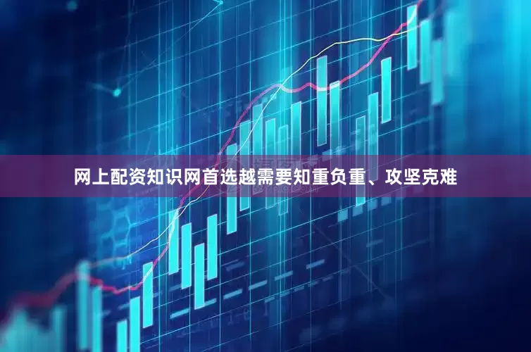 网上配资知识网首选越需要知重负重、攻坚克难