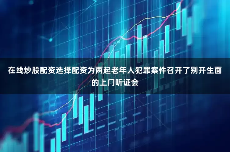 在线炒股配资选择配资为两起老年人犯罪案件召开了别开生面的上门听证会