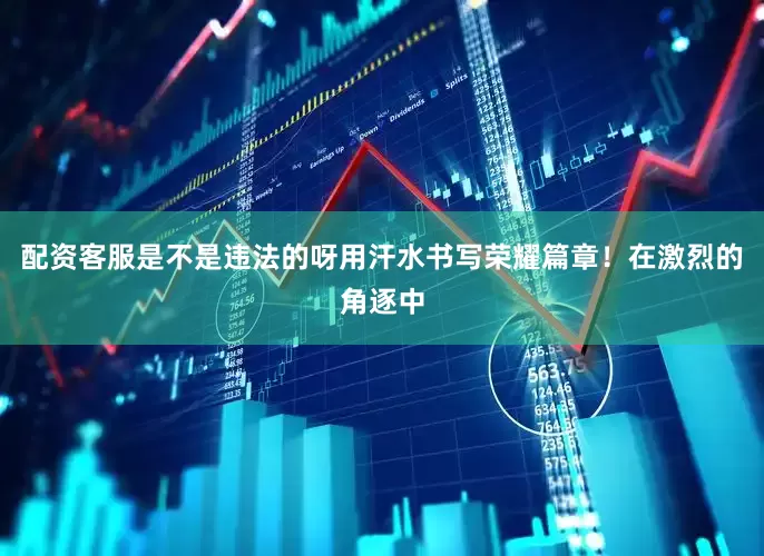 配资客服是不是违法的呀用汗水书写荣耀篇章！在激烈的角逐中