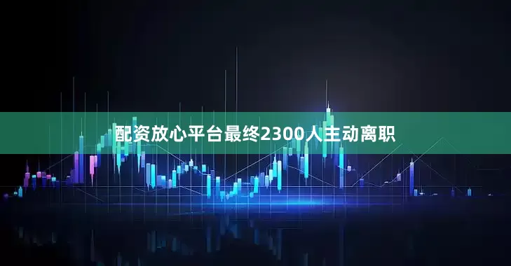 配资放心平台最终2300人主动离职