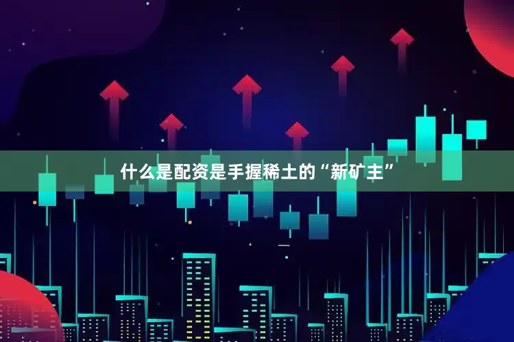 什么是配资是手握稀土的“新矿主”