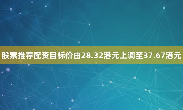 股票推荐配资目标价由28.32港元上调至37.67港元