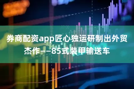 券商配资app匠心独运研制出外贸杰作——85式装甲输送车