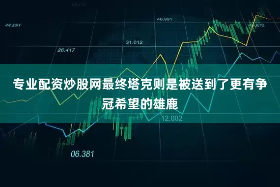专业配资炒股网最终塔克则是被送到了更有争冠希望的雄鹿