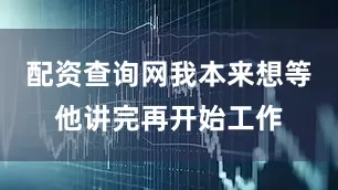 配资查询网我本来想等他讲完再开始工作