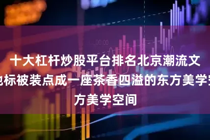 十大杠杆炒股平台排名北京潮流文化地标被装点成一座茶香四溢的东方美学空间
